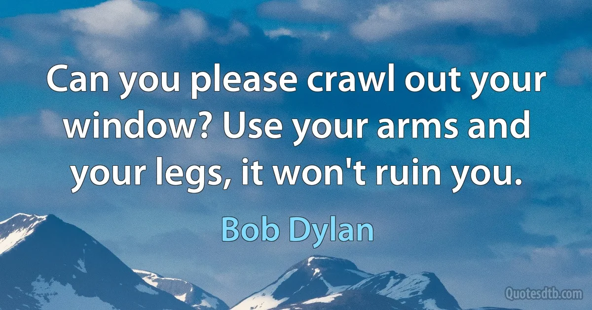 Can you please crawl out your window? Use your arms and your legs, it won't ruin you. (Bob Dylan)