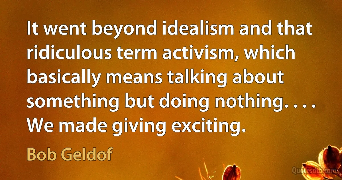 It went beyond idealism and that ridiculous term activism, which basically means talking about something but doing nothing. . . . We made giving exciting. (Bob Geldof)