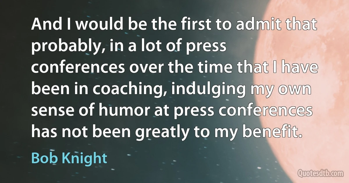 And I would be the first to admit that probably, in a lot of press conferences over the time that I have been in coaching, indulging my own sense of humor at press conferences has not been greatly to my benefit. (Bob Knight)