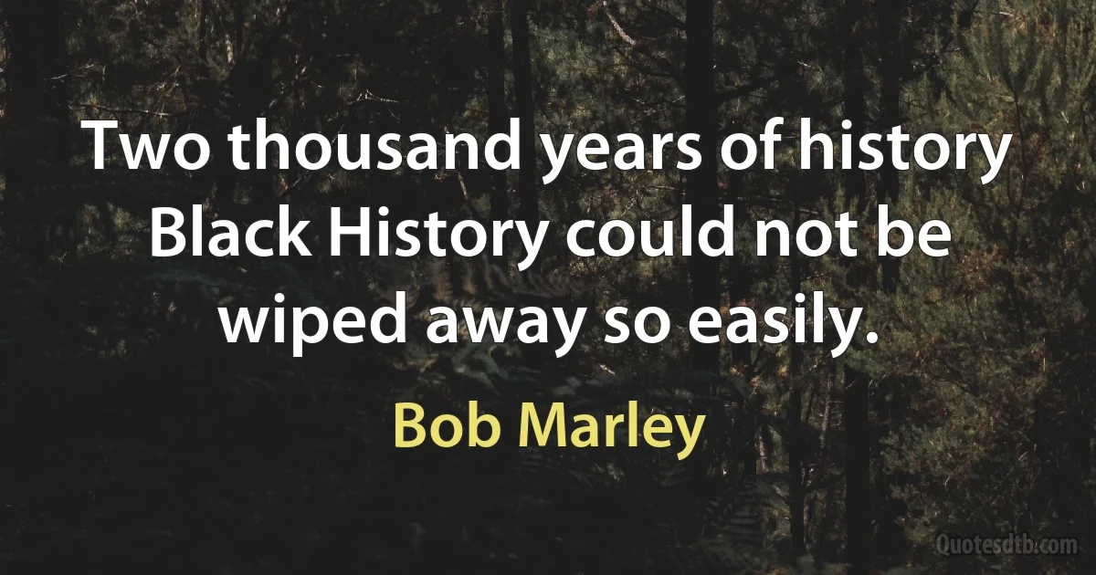 Two thousand years of history Black History could not be wiped away so easily. (Bob Marley)