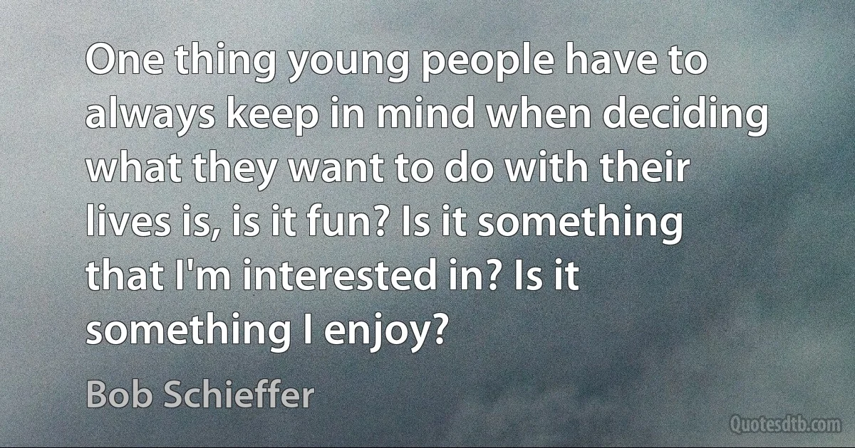 One thing young people have to always keep in mind when deciding what they want to do with their lives is, is it fun? Is it something that I'm interested in? Is it something I enjoy? (Bob Schieffer)