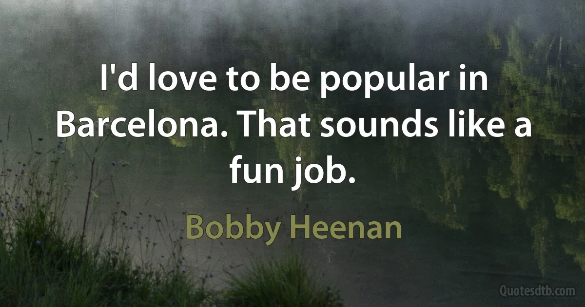 I'd love to be popular in Barcelona. That sounds like a fun job. (Bobby Heenan)