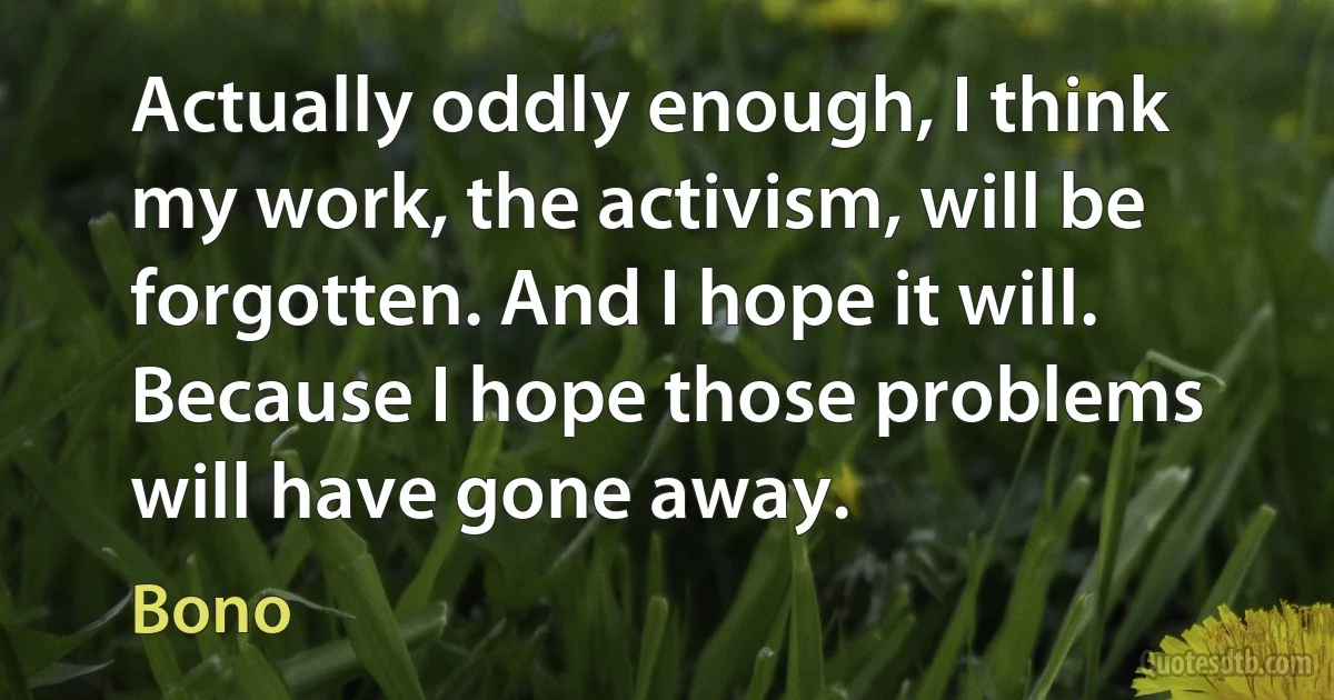 Actually oddly enough, I think my work, the activism, will be forgotten. And I hope it will. Because I hope those problems will have gone away. (Bono)