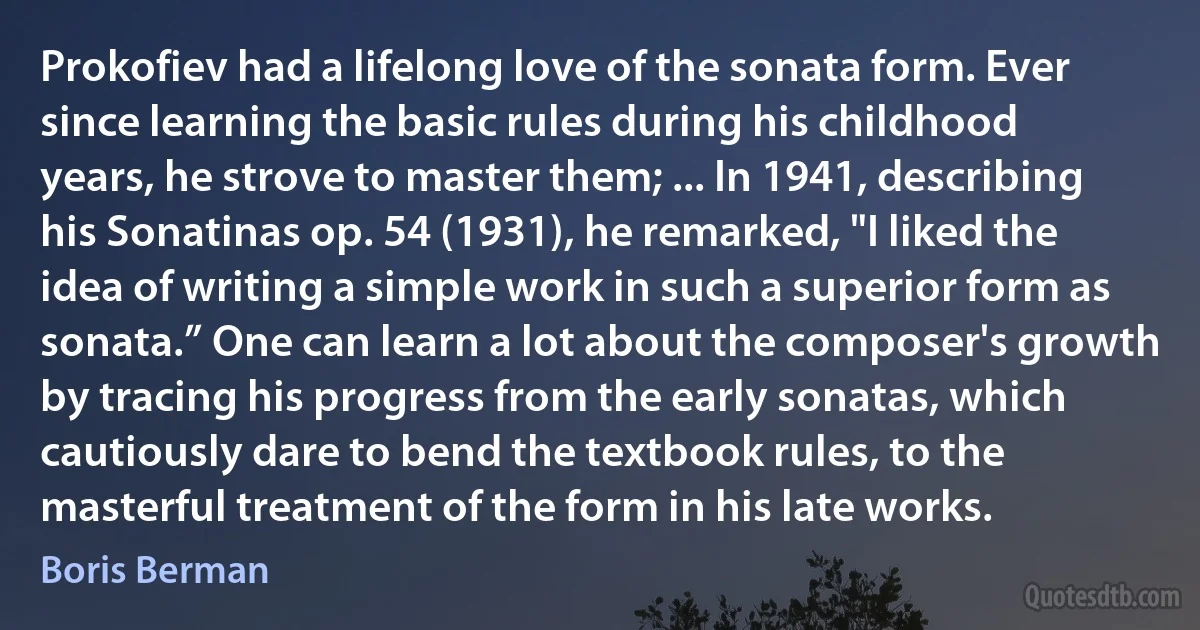 Prokofiev had a lifelong love of the sonata form. Ever since learning the basic rules during his childhood years, he strove to master them; ... In 1941, describing his Sonatinas op. 54 (1931), he remarked, "I liked the idea of writing a simple work in such a superior form as sonata.” One can learn a lot about the composer's growth by tracing his progress from the early sonatas, which cautiously dare to bend the textbook rules, to the masterful treatment of the form in his late works. (Boris Berman)