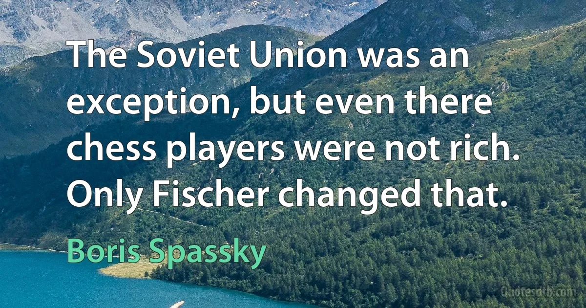 The Soviet Union was an exception, but even there chess players were not rich. Only Fischer changed that. (Boris Spassky)