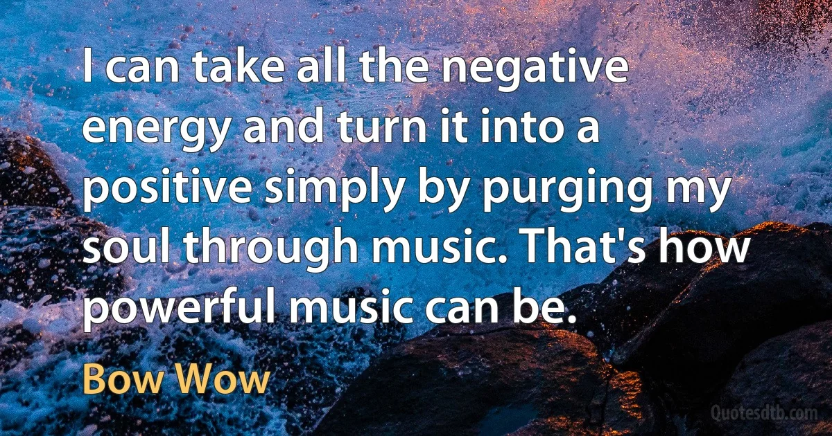 I can take all the negative energy and turn it into a positive simply by purging my soul through music. That's how powerful music can be. (Bow Wow)