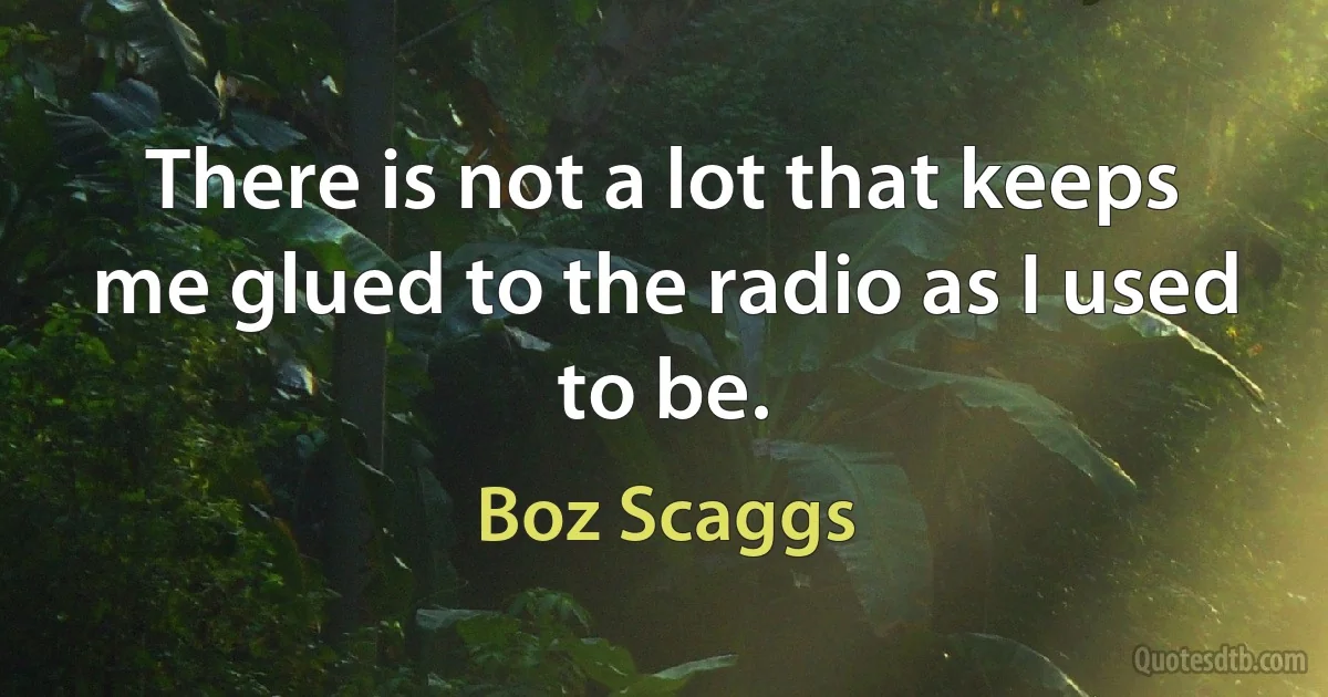 There is not a lot that keeps me glued to the radio as I used to be. (Boz Scaggs)