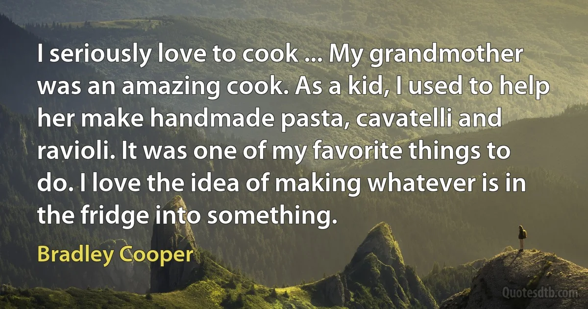 I seriously love to cook ... My grandmother was an amazing cook. As a kid, I used to help her make handmade pasta, cavatelli and ravioli. It was one of my favorite things to do. I love the idea of making whatever is in the fridge into something. (Bradley Cooper)