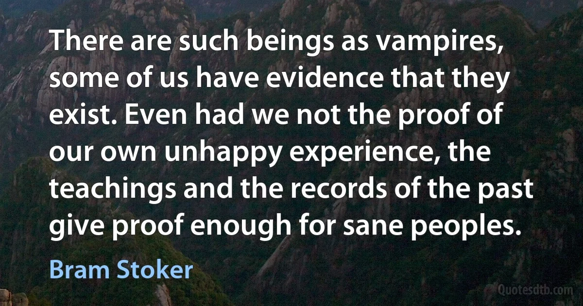 There are such beings as vampires, some of us have evidence that they exist. Even had we not the proof of our own unhappy experience, the teachings and the records of the past give proof enough for sane peoples. (Bram Stoker)