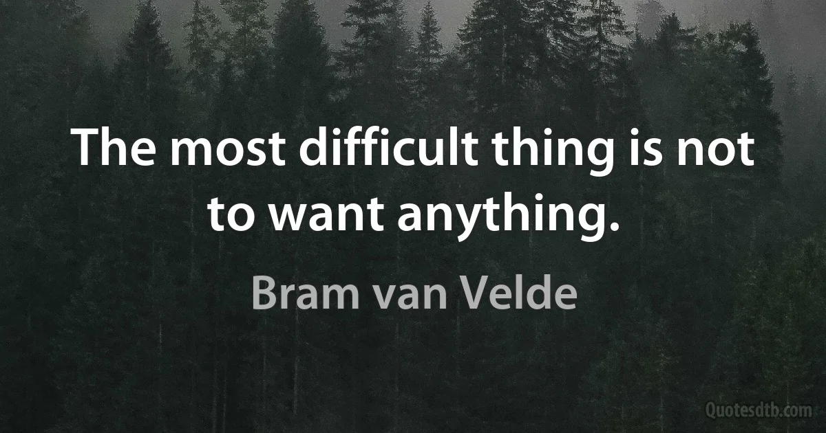 The most difficult thing is not to want anything. (Bram van Velde)