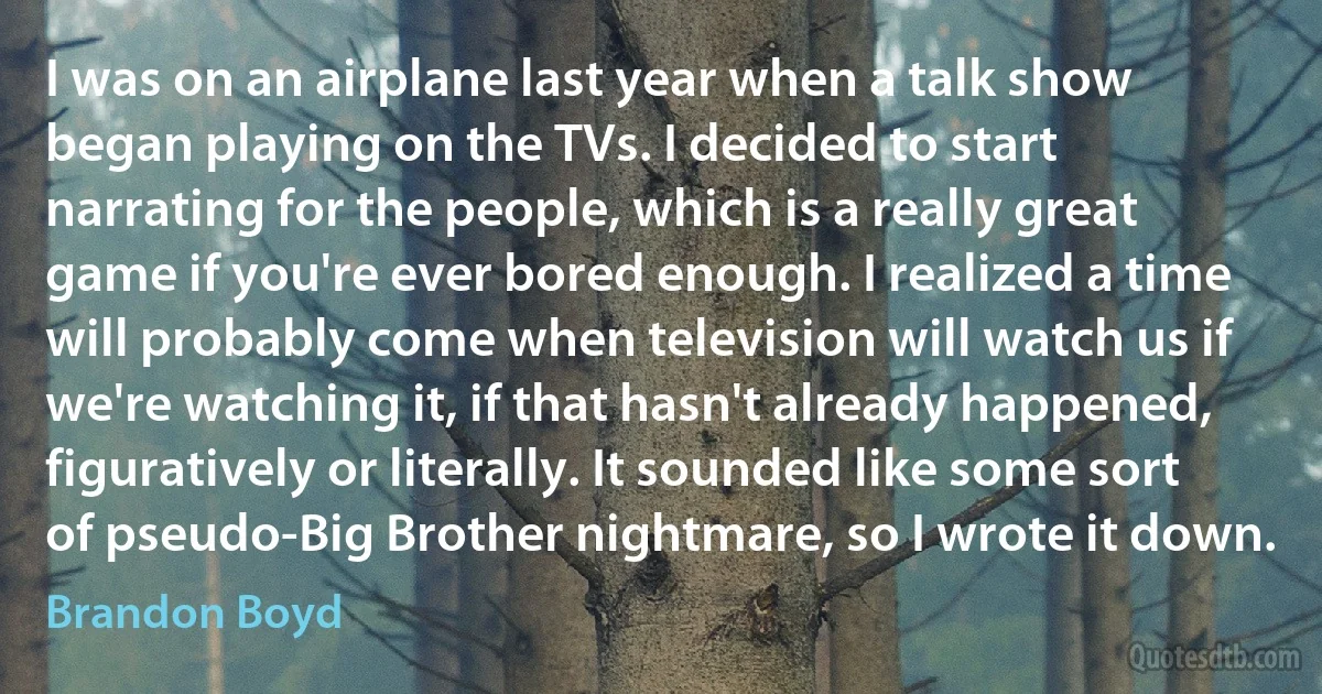 I was on an airplane last year when a talk show began playing on the TVs. I decided to start narrating for the people, which is a really great game if you're ever bored enough. I realized a time will probably come when television will watch us if we're watching it, if that hasn't already happened, figuratively or literally. It sounded like some sort of pseudo-Big Brother nightmare, so I wrote it down. (Brandon Boyd)