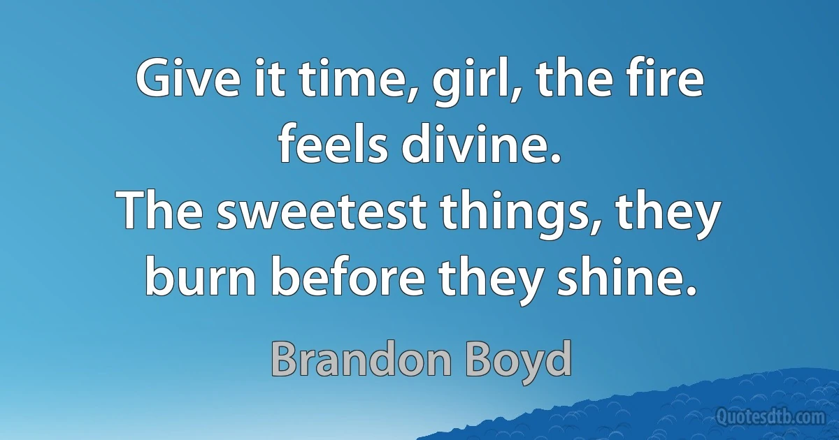 Give it time, girl, the fire feels divine.
The sweetest things, they burn before they shine. (Brandon Boyd)