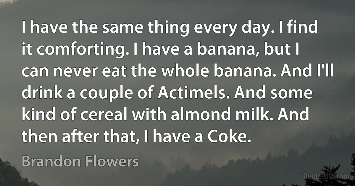 I have the same thing every day. I find it comforting. I have a banana, but I can never eat the whole banana. And I'll drink a couple of Actimels. And some kind of cereal with almond milk. And then after that, I have a Coke. (Brandon Flowers)