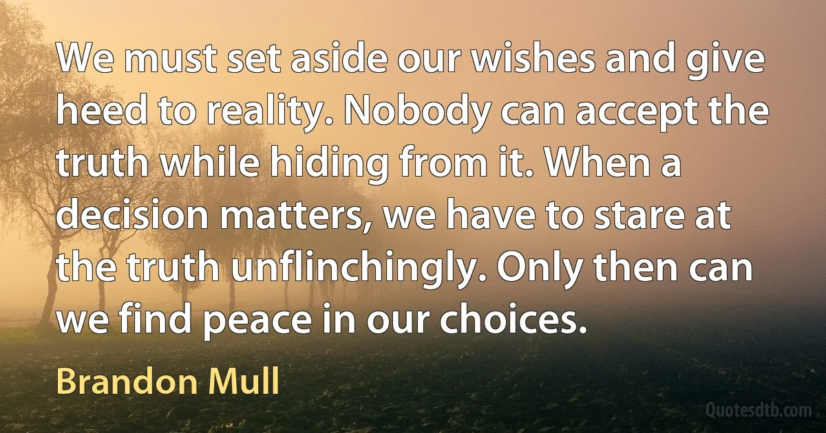 We must set aside our wishes and give heed to reality. Nobody can accept the truth while hiding from it. When a decision matters, we have to stare at the truth unflinchingly. Only then can we find peace in our choices. (Brandon Mull)