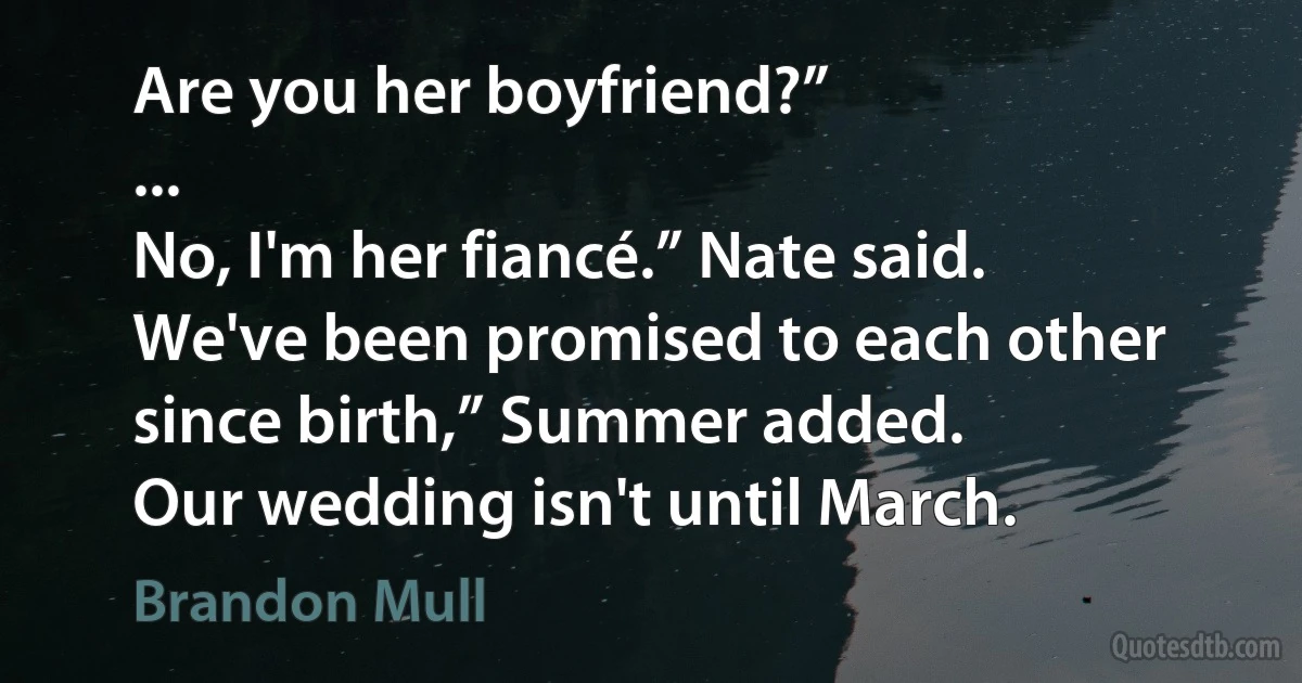 Are you her boyfriend?”
...
No, I'm her fiancé.” Nate said.
We've been promised to each other since birth,” Summer added.
Our wedding isn't until March. (Brandon Mull)