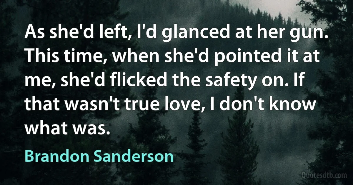 As she'd left, I'd glanced at her gun.
This time, when she'd pointed it at me, she'd flicked the safety on. If that wasn't true love, I don't know what was. (Brandon Sanderson)