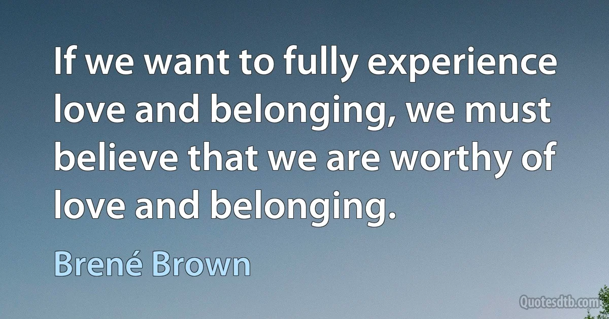 If we want to fully experience love and belonging, we must believe that we are worthy of love and belonging. (Brené Brown)