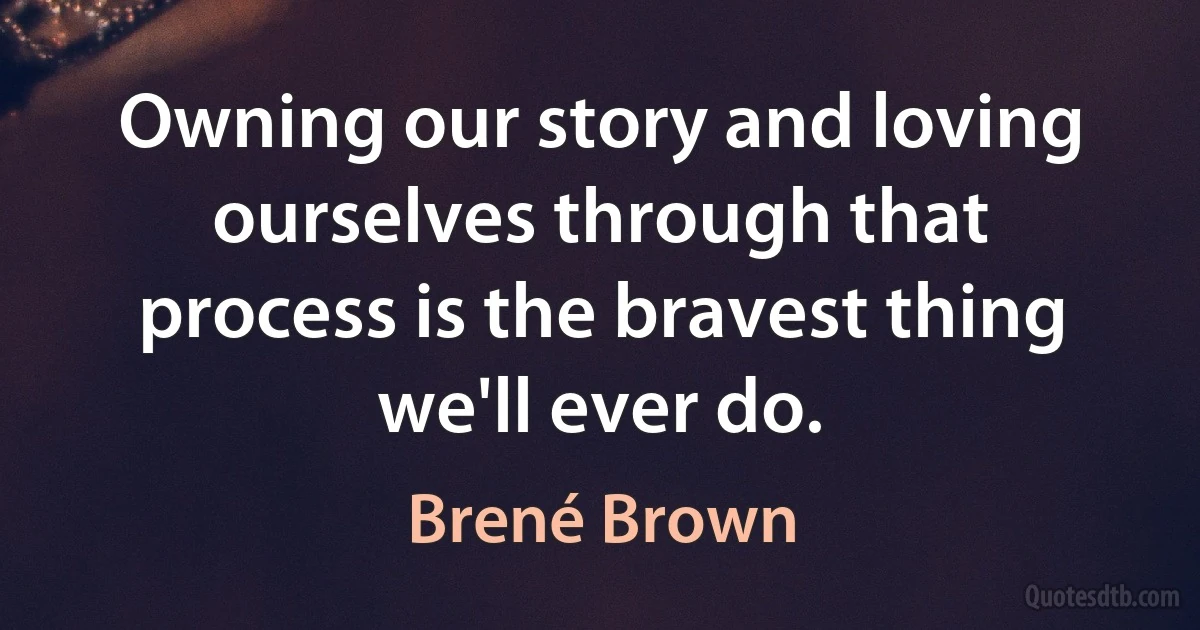 Owning our story and loving ourselves through that process is the bravest thing we'll ever do. (Brené Brown)