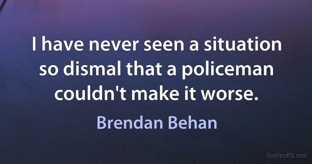 I have never seen a situation so dismal that a policeman couldn't make it worse. (Brendan Behan)