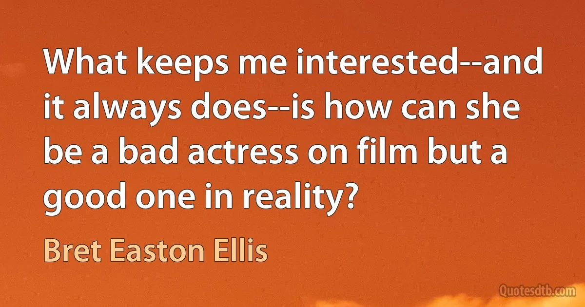 What keeps me interested--and it always does--is how can she be a bad actress on film but a good one in reality? (Bret Easton Ellis)