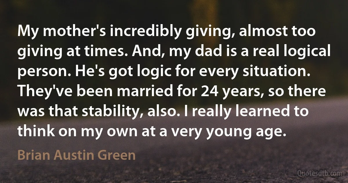 My mother's incredibly giving, almost too giving at times. And, my dad is a real logical person. He's got logic for every situation. They've been married for 24 years, so there was that stability, also. I really learned to think on my own at a very young age. (Brian Austin Green)