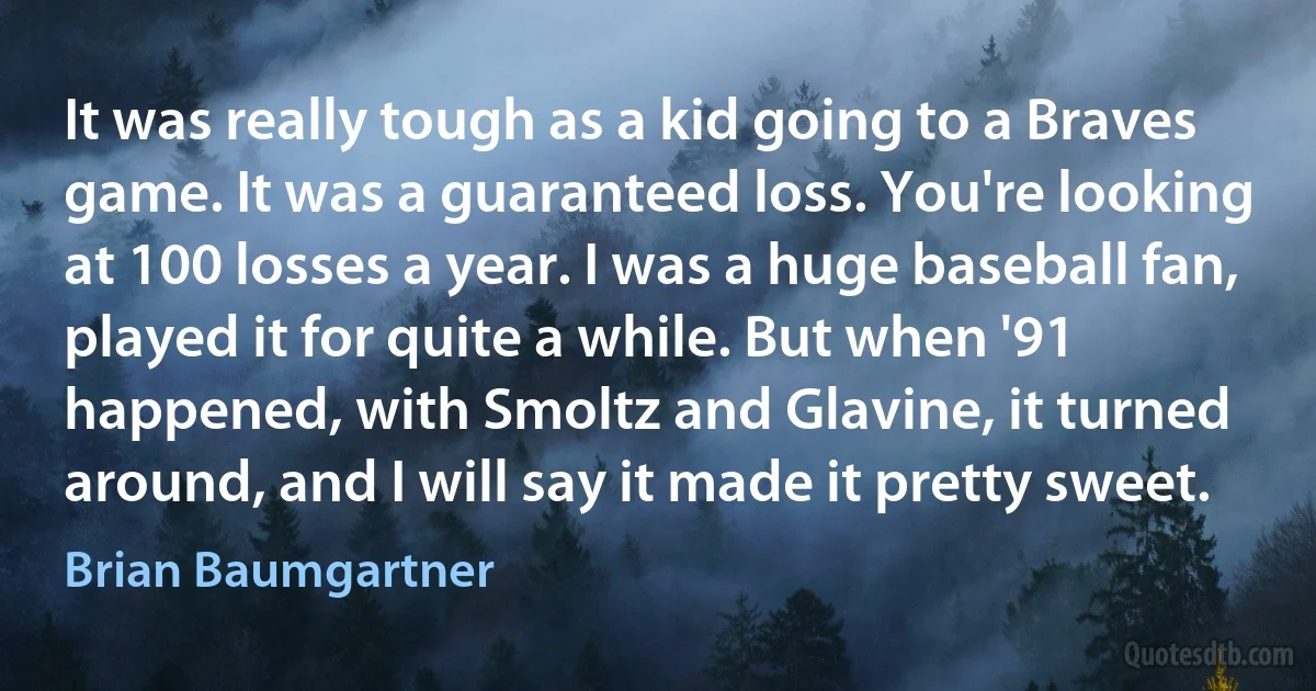 It was really tough as a kid going to a Braves game. It was a guaranteed loss. You're looking at 100 losses a year. I was a huge baseball fan, played it for quite a while. But when '91 happened, with Smoltz and Glavine, it turned around, and I will say it made it pretty sweet. (Brian Baumgartner)