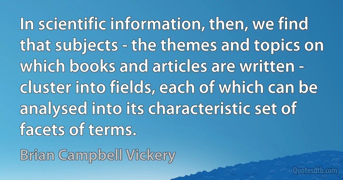 In scientific information, then, we find that subjects - the themes and topics on which books and articles are written - cluster into fields, each of which can be analysed into its characteristic set of facets of terms. (Brian Campbell Vickery)