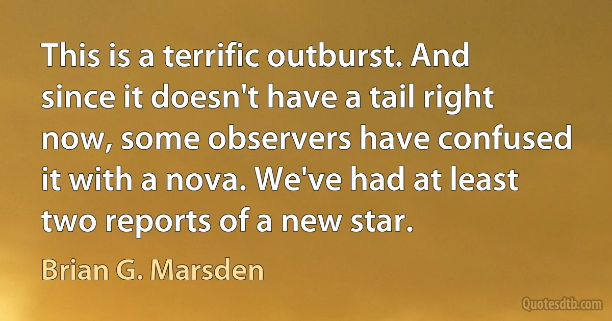 This is a terrific outburst. And since it doesn't have a tail right now, some observers have confused it with a nova. We've had at least two reports of a new star. (Brian G. Marsden)