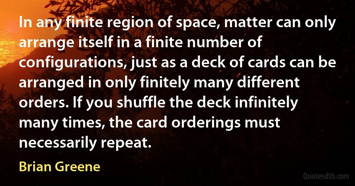 In any finite region of space, matter can only arrange itself in a finite number of configurations, just as a deck of cards can be arranged in only finitely many different orders. If you shuffle the deck infinitely many times, the card orderings must necessarily repeat. (Brian Greene)