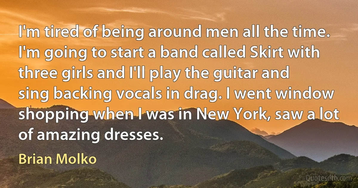 I'm tired of being around men all the time. I'm going to start a band called Skirt with three girls and I'll play the guitar and sing backing vocals in drag. I went window shopping when I was in New York, saw a lot of amazing dresses. (Brian Molko)