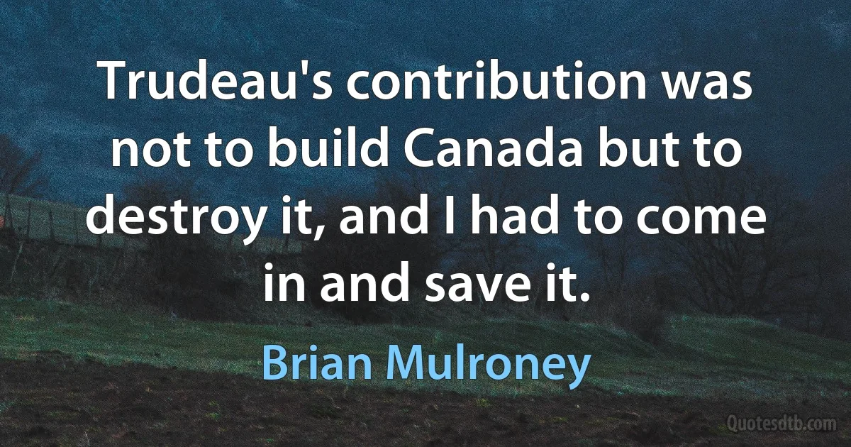 Trudeau's contribution was not to build Canada but to destroy it, and I had to come in and save it. (Brian Mulroney)