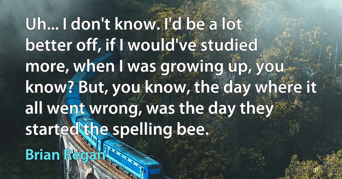 Uh... I don't know. I'd be a lot better off, if I would've studied more, when I was growing up, you know? But, you know, the day where it all went wrong, was the day they started the spelling bee. (Brian Regan)