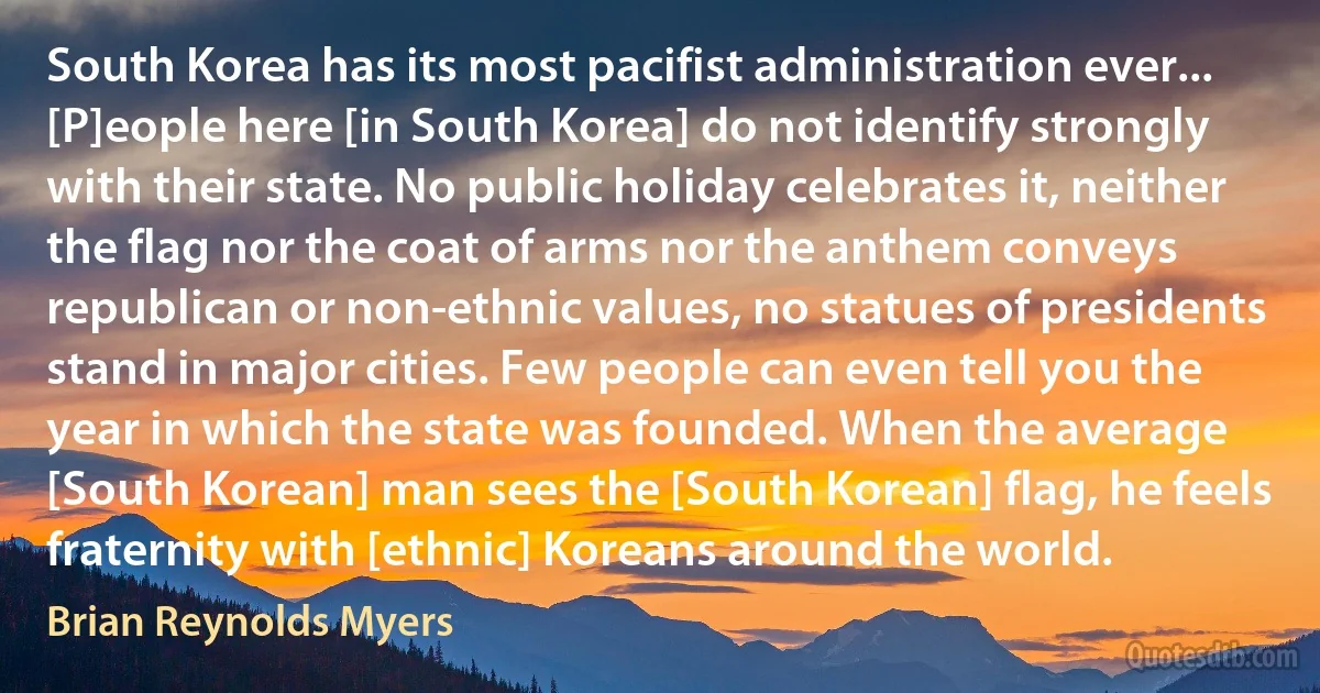 South Korea has its most pacifist administration ever... [P]eople here [in South Korea] do not identify strongly with their state. No public holiday celebrates it, neither the flag nor the coat of arms nor the anthem conveys republican or non-ethnic values, no statues of presidents stand in major cities. Few people can even tell you the year in which the state was founded. When the average [South Korean] man sees the [South Korean] flag, he feels fraternity with [ethnic] Koreans around the world. (Brian Reynolds Myers)