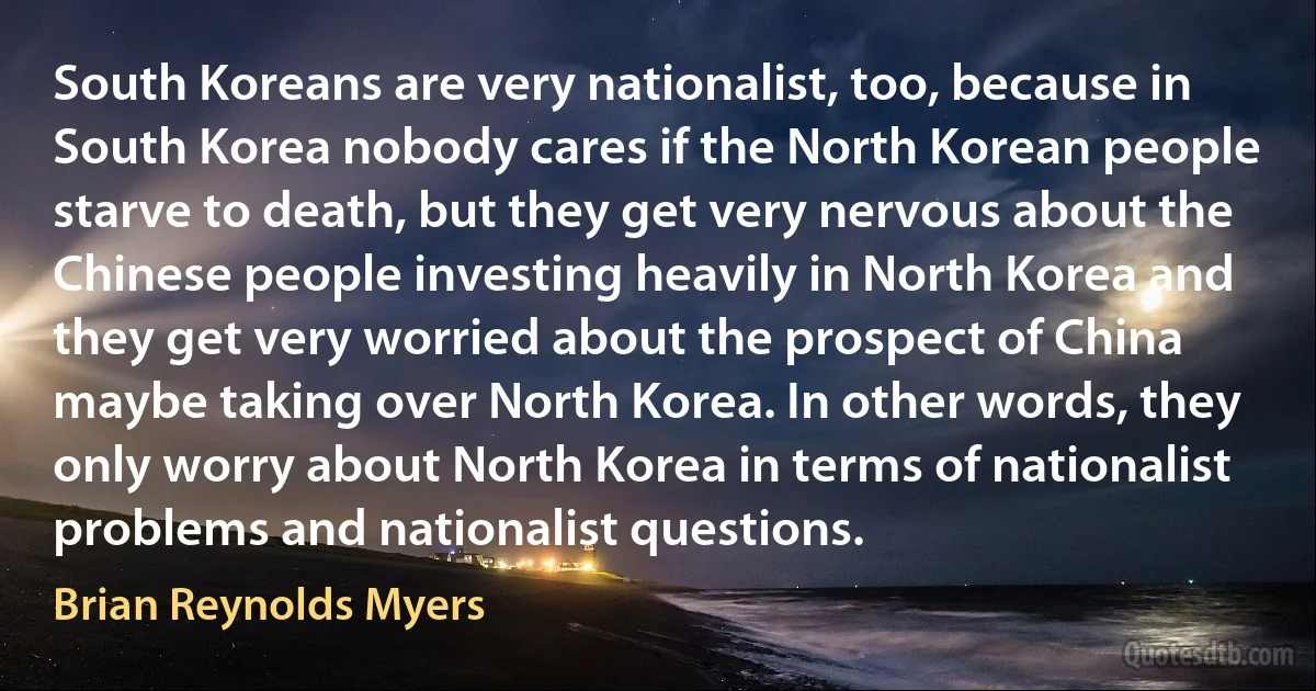 South Koreans are very nationalist, too, because in South Korea nobody cares if the North Korean people starve to death, but they get very nervous about the Chinese people investing heavily in North Korea and they get very worried about the prospect of China maybe taking over North Korea. In other words, they only worry about North Korea in terms of nationalist problems and nationalist questions. (Brian Reynolds Myers)