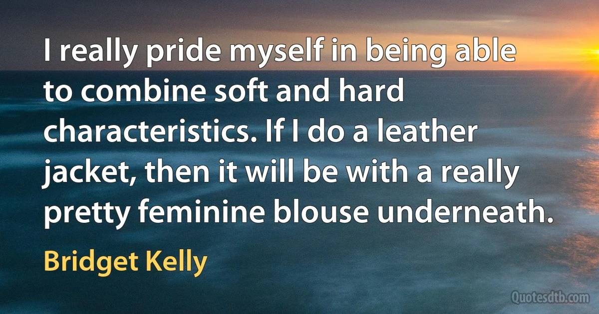 I really pride myself in being able to combine soft and hard characteristics. If I do a leather jacket, then it will be with a really pretty feminine blouse underneath. (Bridget Kelly)