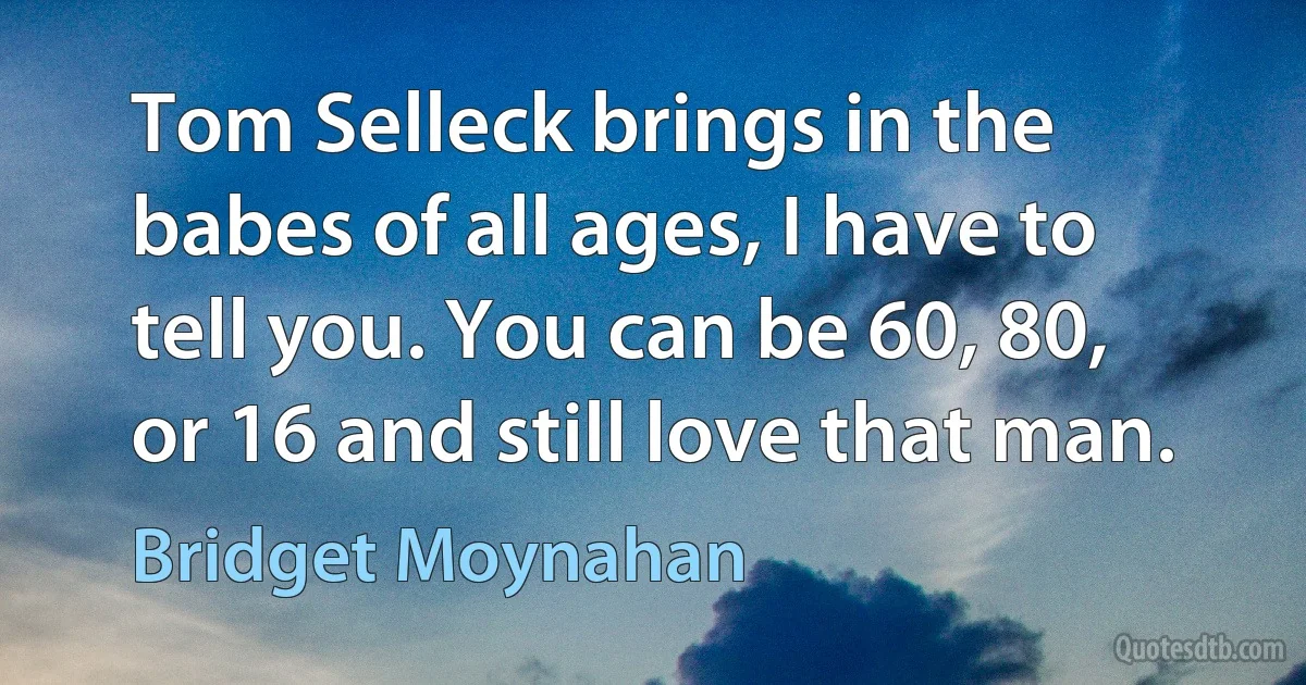 Tom Selleck brings in the babes of all ages, I have to tell you. You can be 60, 80, or 16 and still love that man. (Bridget Moynahan)