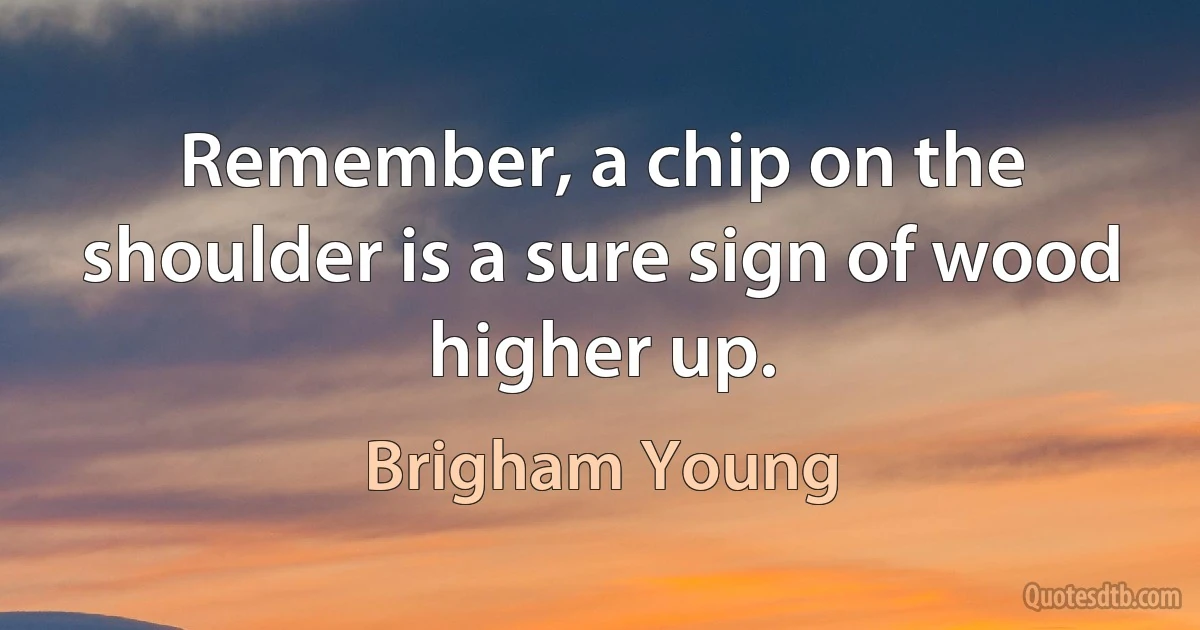 Remember, a chip on the shoulder is a sure sign of wood higher up. (Brigham Young)