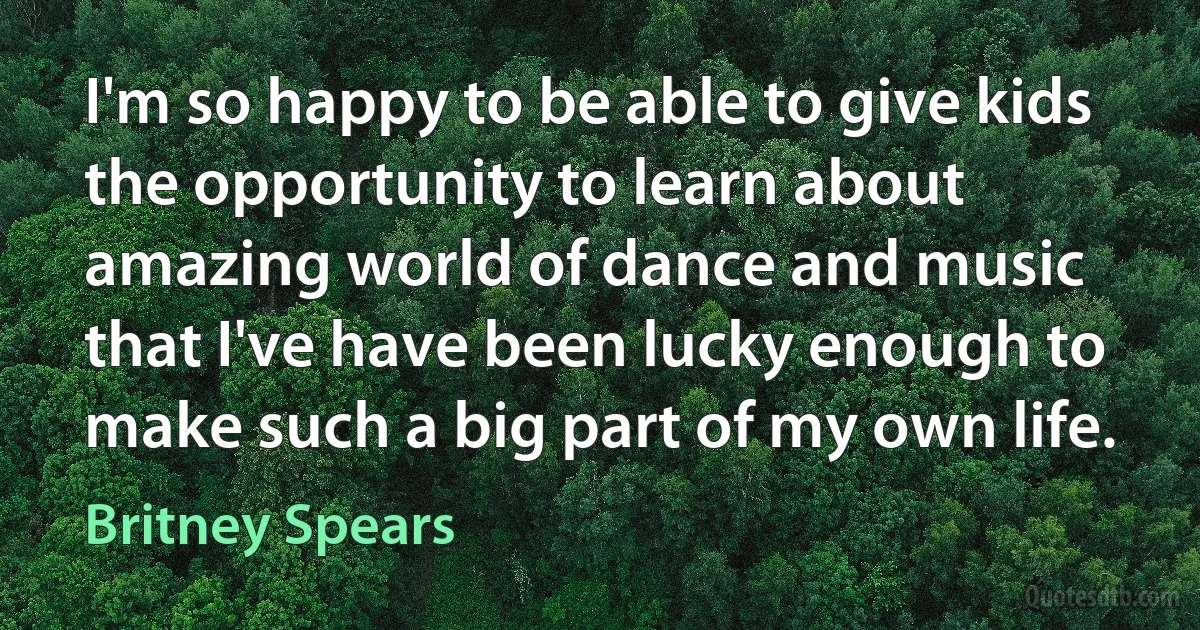 I'm so happy to be able to give kids the opportunity to learn about amazing world of dance and music that I've have been lucky enough to make such a big part of my own life. (Britney Spears)