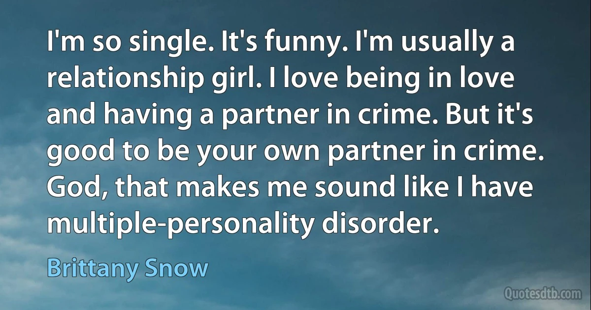 I'm so single. It's funny. I'm usually a relationship girl. I love being in love and having a partner in crime. But it's good to be your own partner in crime. God, that makes me sound like I have multiple-personality disorder. (Brittany Snow)