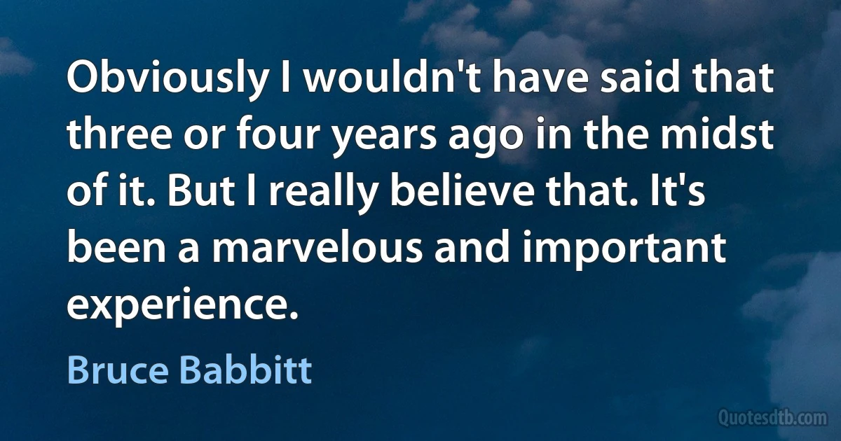 Obviously I wouldn't have said that three or four years ago in the midst of it. But I really believe that. It's been a marvelous and important experience. (Bruce Babbitt)