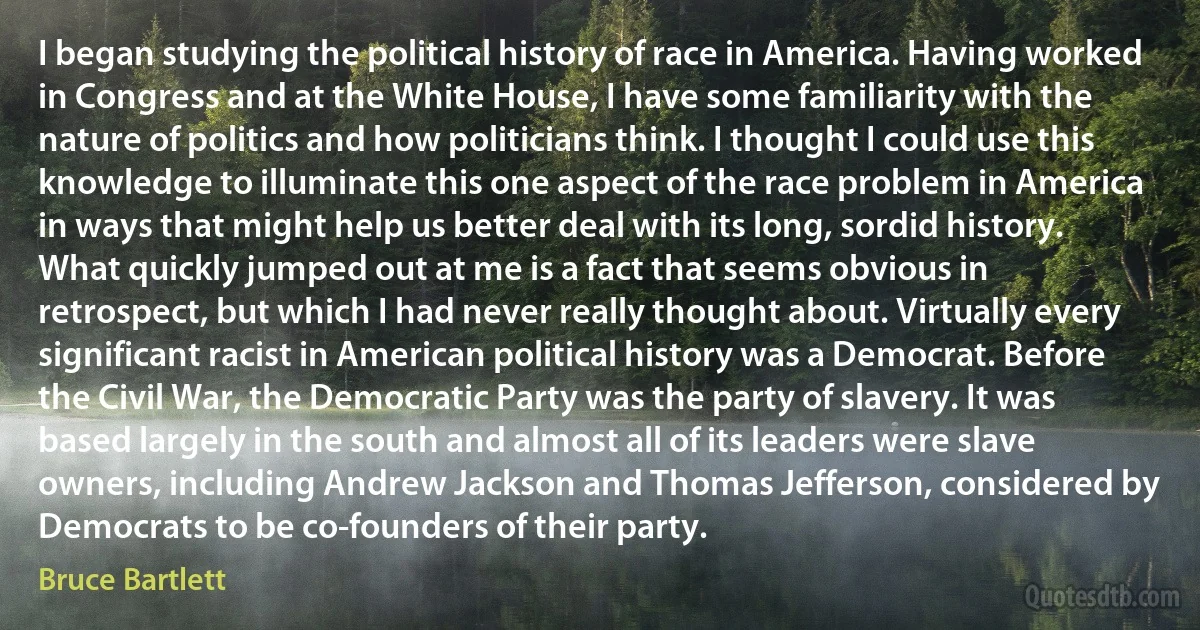 I began studying the political history of race in America. Having worked in Congress and at the White House, I have some familiarity with the nature of politics and how politicians think. I thought I could use this knowledge to illuminate this one aspect of the race problem in America in ways that might help us better deal with its long, sordid history. What quickly jumped out at me is a fact that seems obvious in retrospect, but which I had never really thought about. Virtually every significant racist in American political history was a Democrat. Before the Civil War, the Democratic Party was the party of slavery. It was based largely in the south and almost all of its leaders were slave owners, including Andrew Jackson and Thomas Jefferson, considered by Democrats to be co-founders of their party. (Bruce Bartlett)