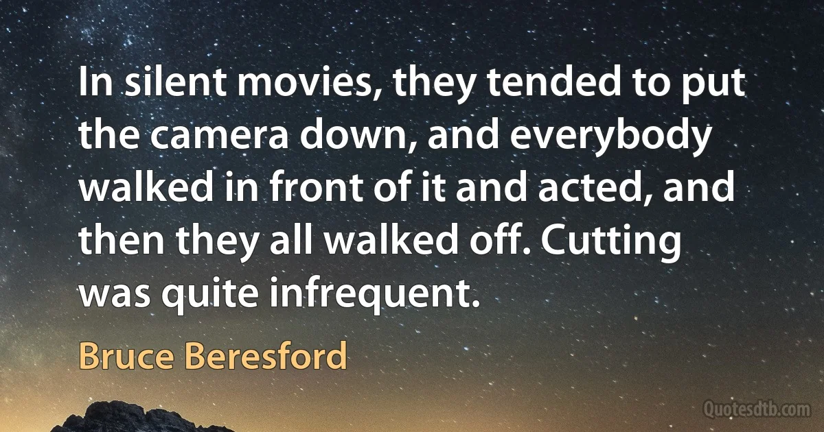 In silent movies, they tended to put the camera down, and everybody walked in front of it and acted, and then they all walked off. Cutting was quite infrequent. (Bruce Beresford)