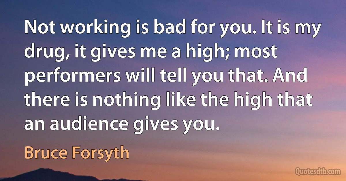 Not working is bad for you. It is my drug, it gives me a high; most performers will tell you that. And there is nothing like the high that an audience gives you. (Bruce Forsyth)