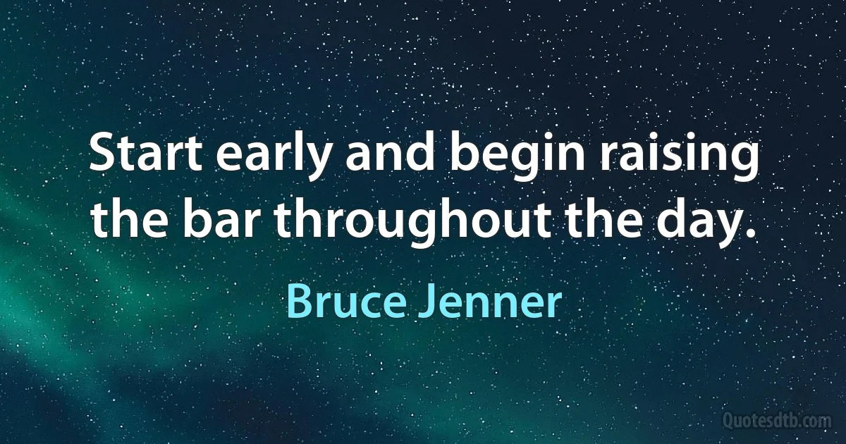 Start early and begin raising the bar throughout the day. (Bruce Jenner)