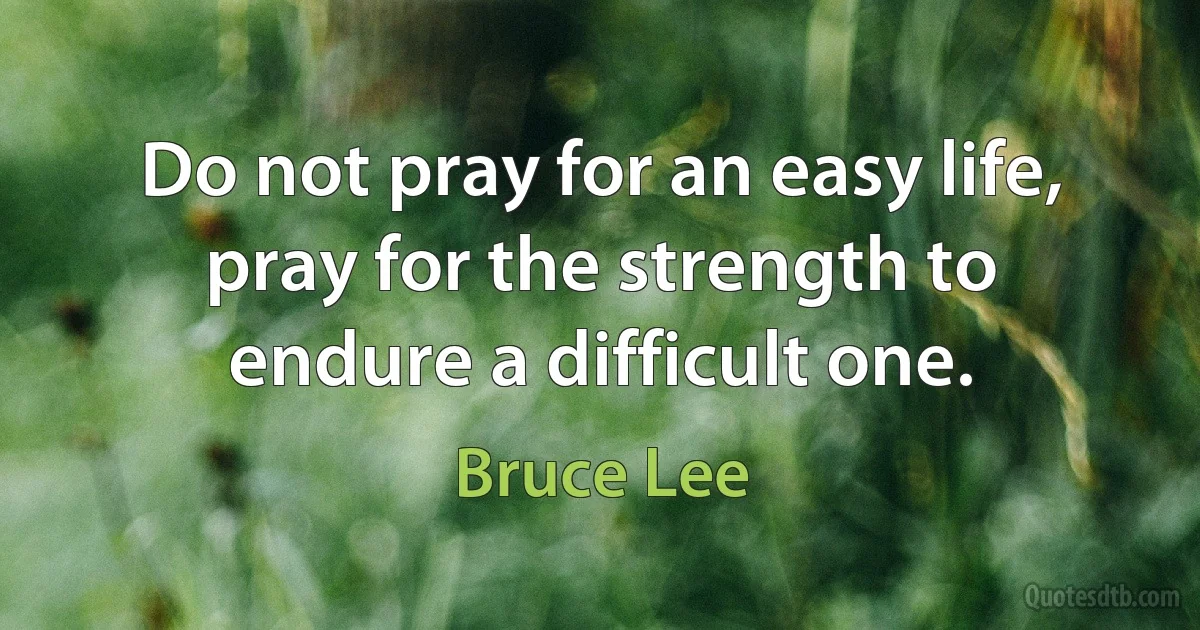 Do not pray for an easy life, pray for the strength to endure a difficult one. (Bruce Lee)