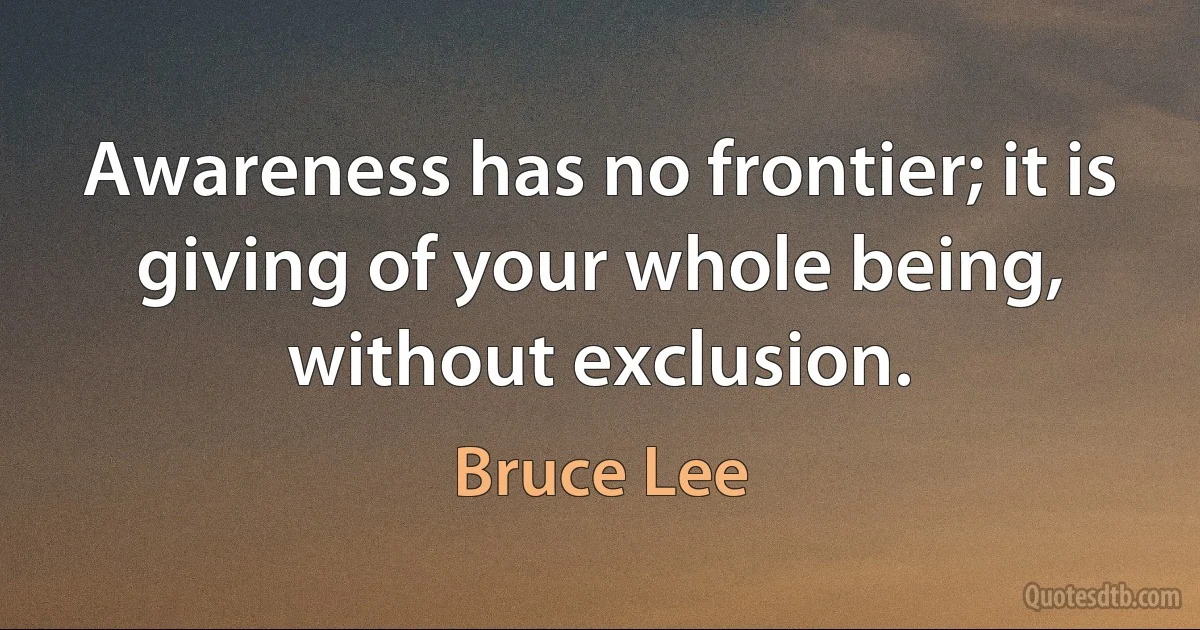 Awareness has no frontier; it is giving of your whole being, without exclusion. (Bruce Lee)