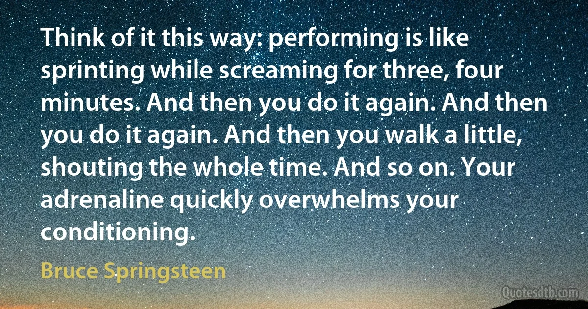 Think of it this way: performing is like sprinting while screaming for three, four minutes. And then you do it again. And then you do it again. And then you walk a little, shouting the whole time. And so on. Your adrenaline quickly overwhelms your conditioning. (Bruce Springsteen)