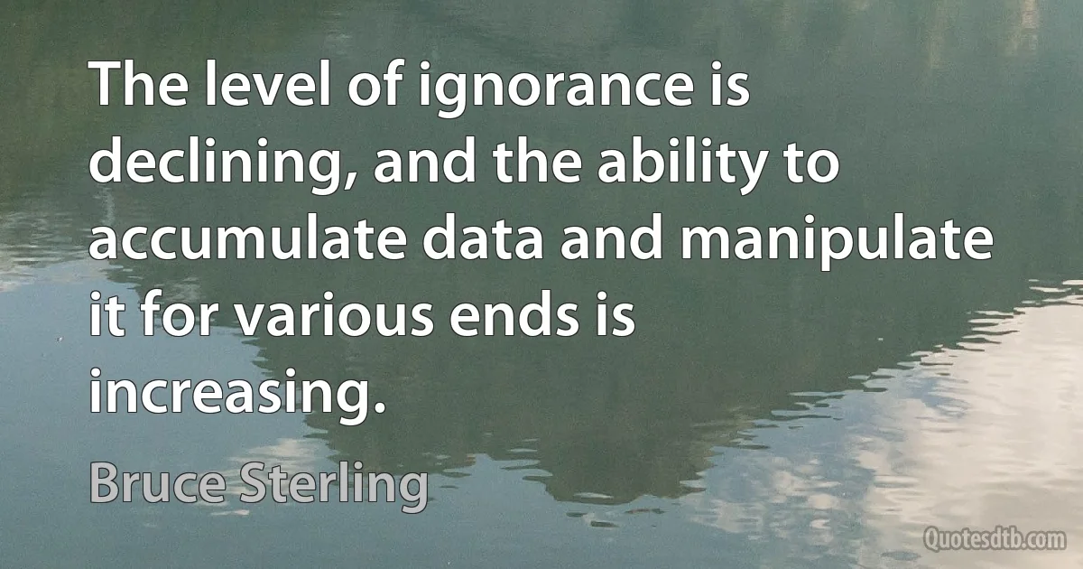 The level of ignorance is declining, and the ability to accumulate data and manipulate it for various ends is increasing. (Bruce Sterling)