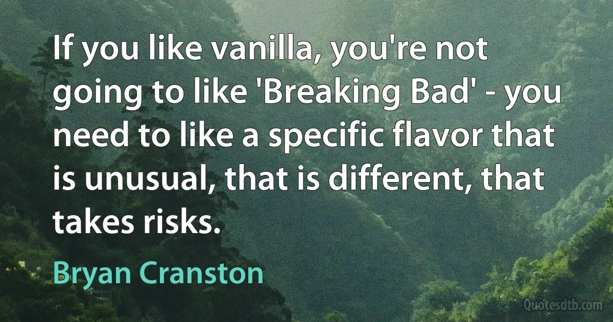 If you like vanilla, you're not going to like 'Breaking Bad' - you need to like a specific flavor that is unusual, that is different, that takes risks. (Bryan Cranston)