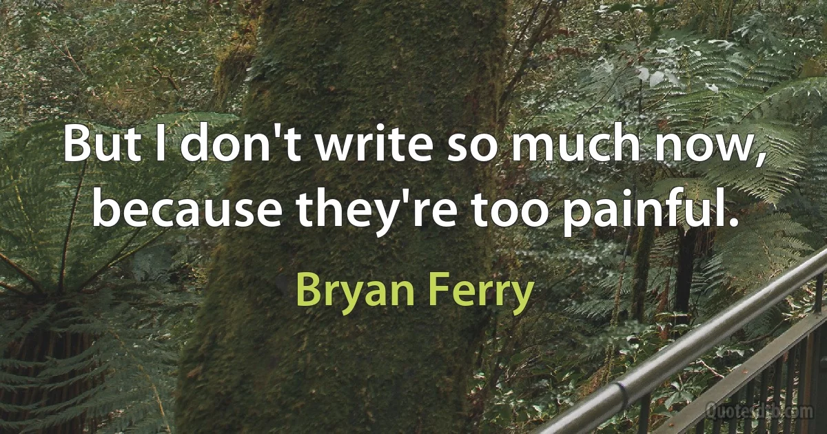 But I don't write so much now, because they're too painful. (Bryan Ferry)